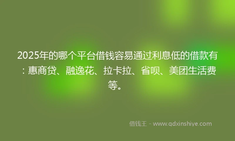2025年的哪个平台借钱容易通过利息低的借款有：惠商贷、融逸花、拉卡拉、省呗、美团生活费等。