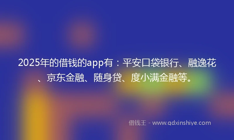 2025年的借钱的app有：平安口袋银行、融逸花、京东金融、随身贷、度小满金融等。