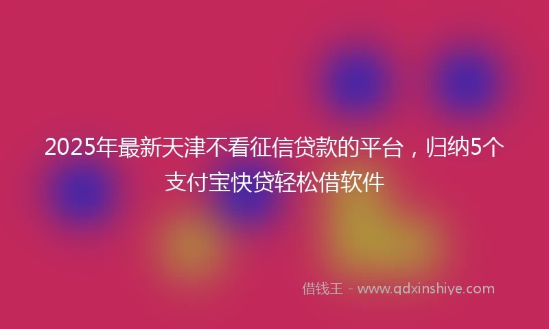 2025年最新天津不看征信贷款的平台，归纳5个支付宝快贷轻松借软件