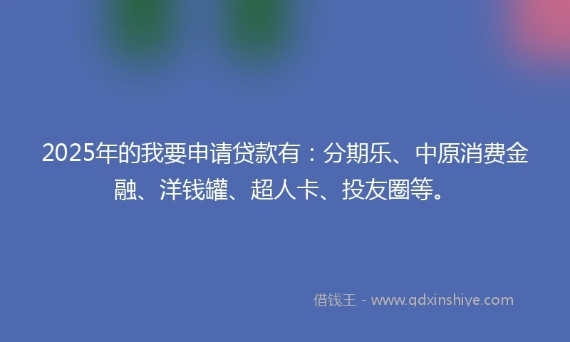 2025年的我要申请贷款有：分期乐、中原消费金融、洋钱罐、超人卡、投友圈等。