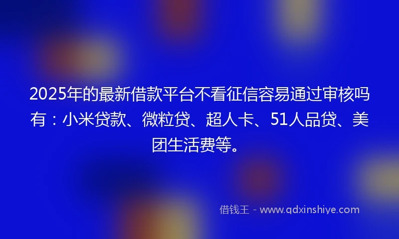 2025年的最新借款平台不看征信容易通过审核吗有：小米贷款、微粒贷、超人卡、51人品贷、美团生活费等。