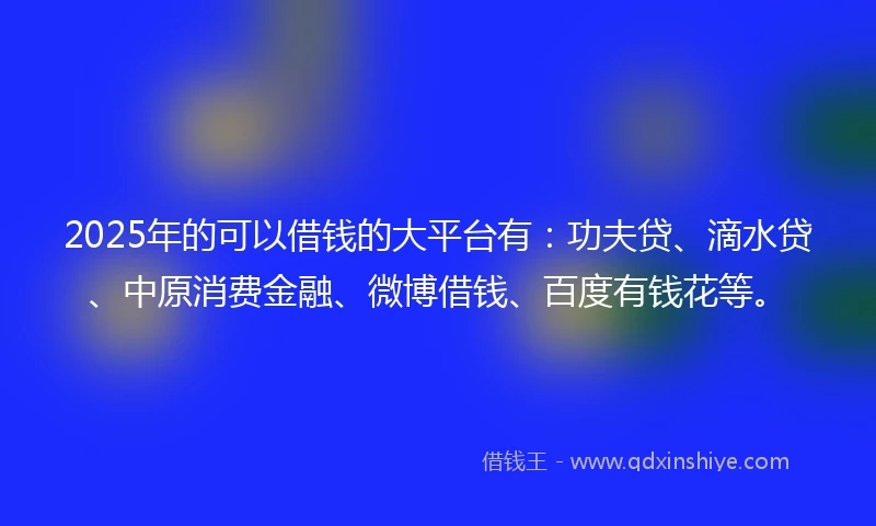 2025年的可以借钱的大平台有：功夫贷、滴水贷、中原消费金融、微博借钱、百度有钱花等。