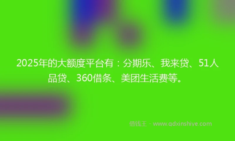 2025年的大额度平台有：分期乐、我来贷、51人品贷、360借条、美团生活费等。