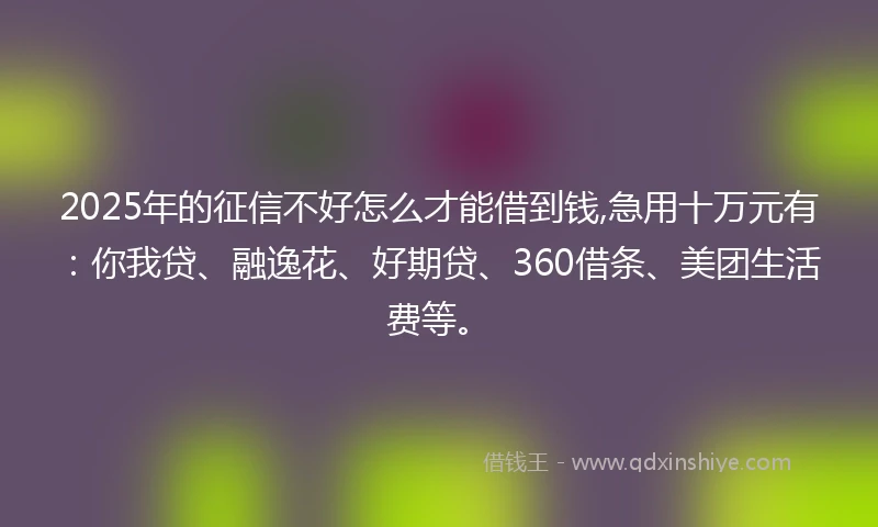 2025年的征信不好怎么才能借到钱,急用十万元有：你我贷、融逸花、好期贷、360借条、美团生活费等。