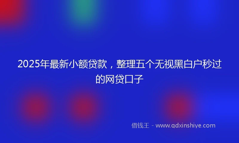 2025年最新小额贷款，整理五个无视黑白户秒过的网贷口子