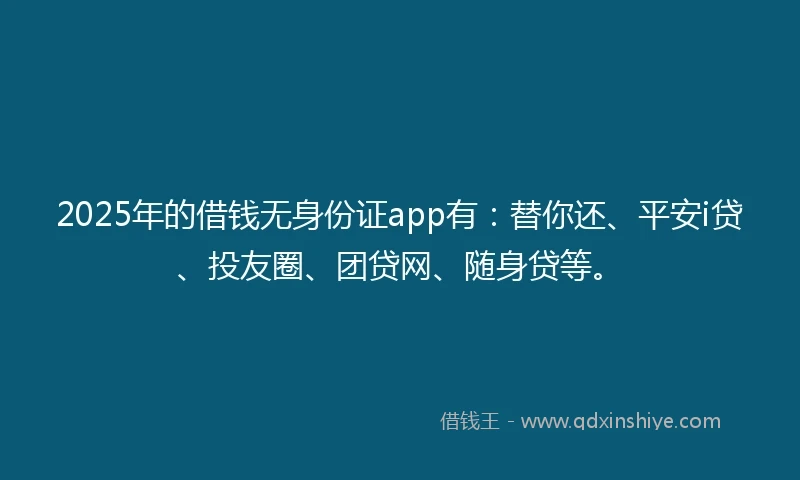 2025年的借钱无身份证app有：替你还、平安i贷、投友圈、团贷网、随身贷等。