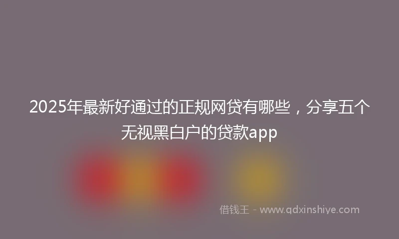 2025年最新好通过的正规网贷有哪些，分享五个无视黑白户的贷款app