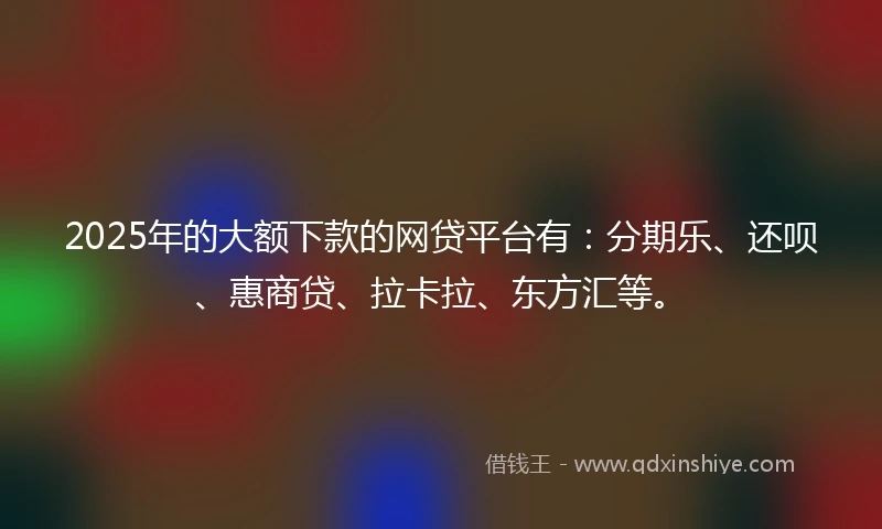 2025年的大额下款的网贷平台有：分期乐、还呗、惠商贷、拉卡拉、东方汇等。