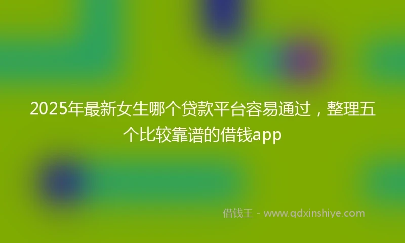 2025年最新女生哪个贷款平台容易通过，整理五个比较靠谱的借钱app