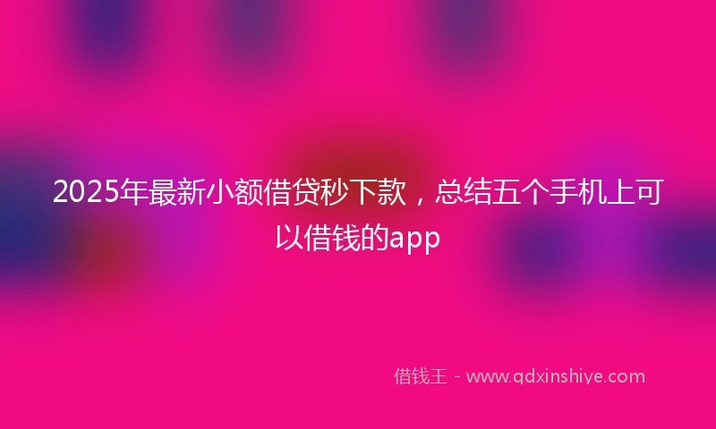 2025年最新小额借贷秒下款，总结五个手机上可以借钱的app
