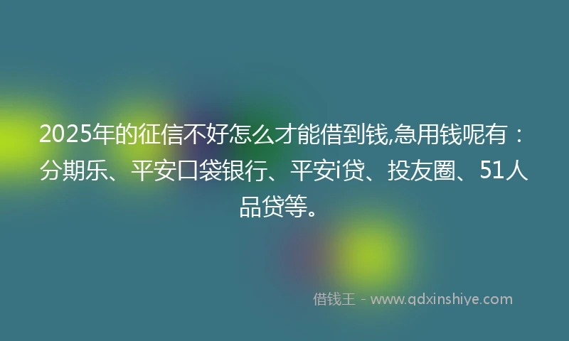 2025年的征信不好怎么才能借到钱,急用钱呢有：分期乐、平安口袋银行、平安i贷、投友圈、51人品贷等。