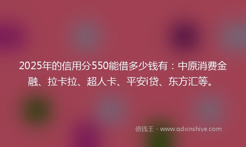 2025年的信用分550能借多少钱有：中原消费金融、拉卡拉、超人卡、平安i贷、东方汇等。