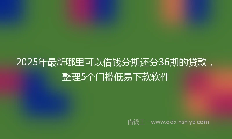 2025年最新哪里可以借钱分期还分36期的贷款，整理5个门槛低易下款软件
