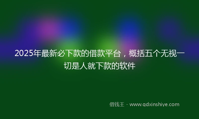 2025年最新必下款的借款平台，概括五个无视一切是人就下款的软件