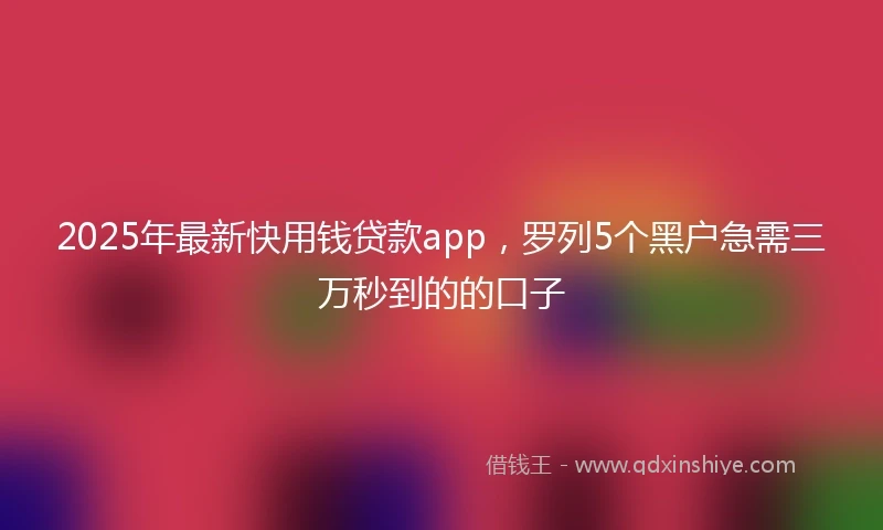 2025年最新快用钱贷款app，罗列5个黑户急需三万秒到的的口子