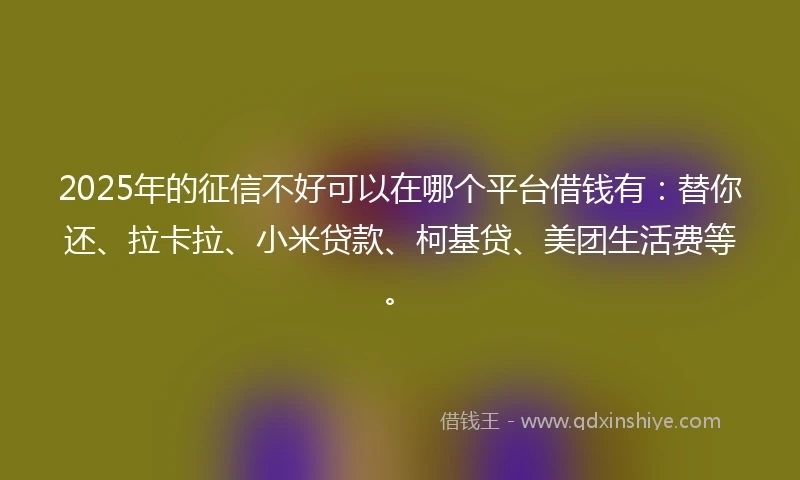2025年的征信不好可以在哪个平台借钱有：替你还、拉卡拉、小米贷款、柯基贷、美团生活费等。