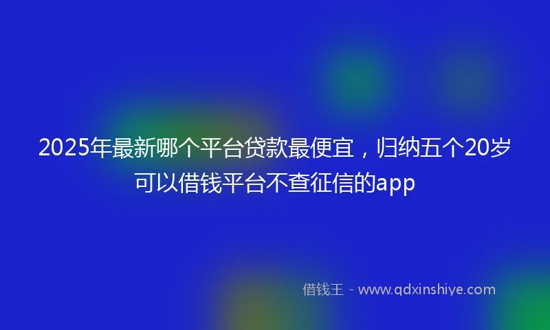 2025年最新哪个平台贷款最便宜，归纳五个20岁可以借钱平台不查征信的app