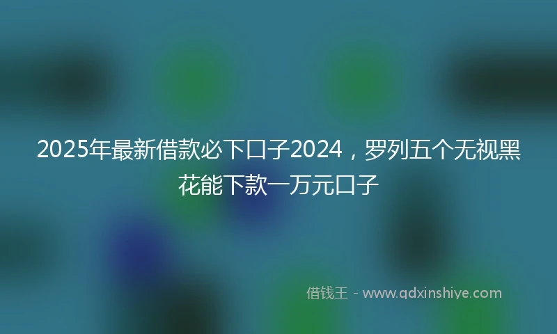 2025年最新借款必下口子2024，罗列五个无视黑花能下款一万元口子