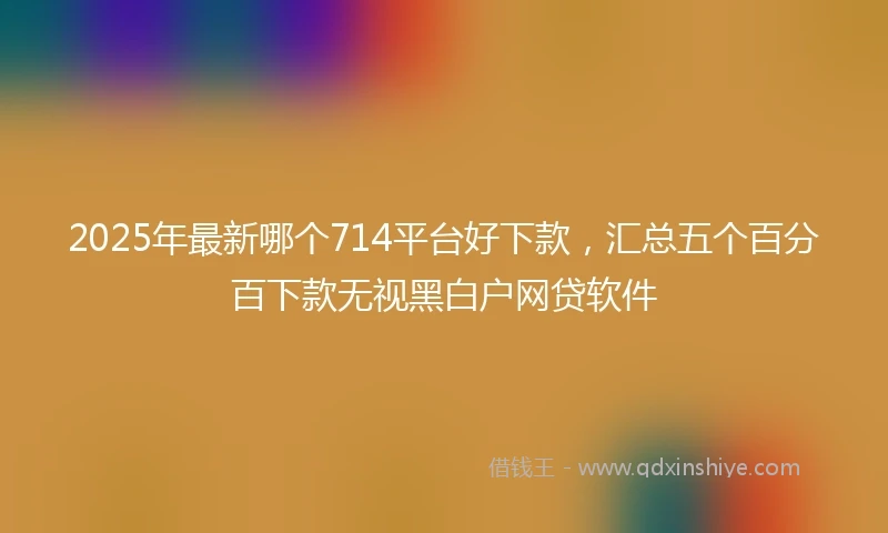 2025年最新哪个714平台好下款，汇总五个百分百下款无视黑白户网贷软件