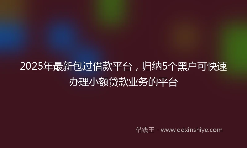 2025年最新包过借款平台，归纳5个黑户可快速办理小额贷款业务的平台