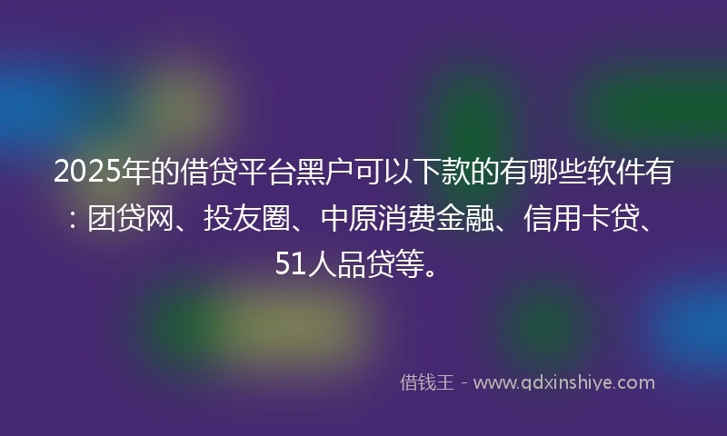 2025年的借贷平台黑户可以下款的有哪些软件有：团贷网、投友圈、中原消费金融、信用卡贷、51人品贷等。