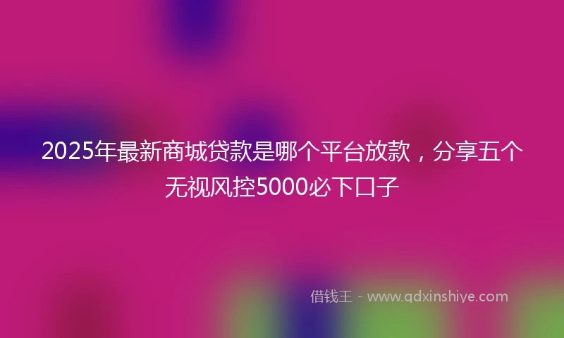 2025年最新商城贷款是哪个平台放款，分享五个无视风控5000必下口子