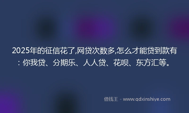 2025年的征信花了,网贷次数多,怎么才能贷到款有：你我贷、分期乐、人人贷、花呗、东方汇等。