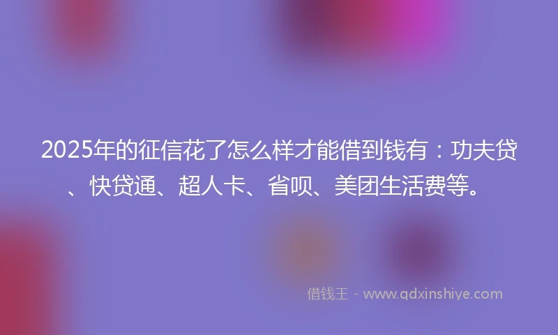 2025年的征信花了怎么样才能借到钱有：功夫贷、快贷通、超人卡、省呗、美团生活费等。