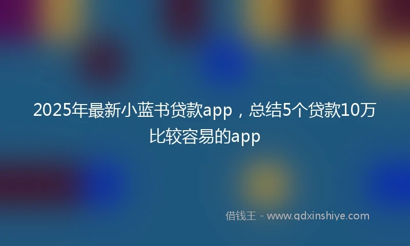 2025年最新小蓝书贷款app，总结5个贷款10万比较容易的app