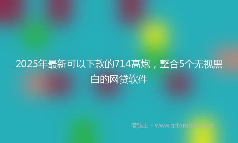 2025年最新可以下款的714高炮，整合5个无视黑白的网贷软件
