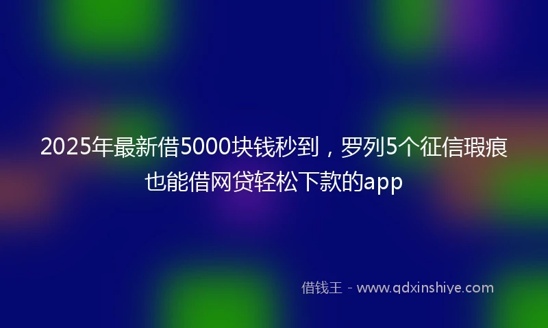 2025年最新借5000块钱秒到，罗列5个征信瑕疵也能借网贷轻松下款的app