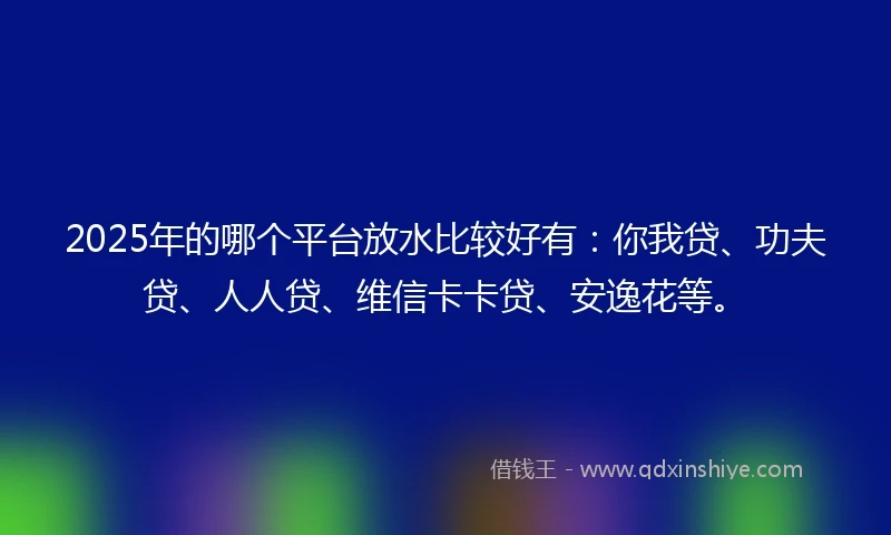 2025年的哪个平台放水比较好有：你我贷、功夫贷、人人贷、维信卡卡贷、安逸花等。