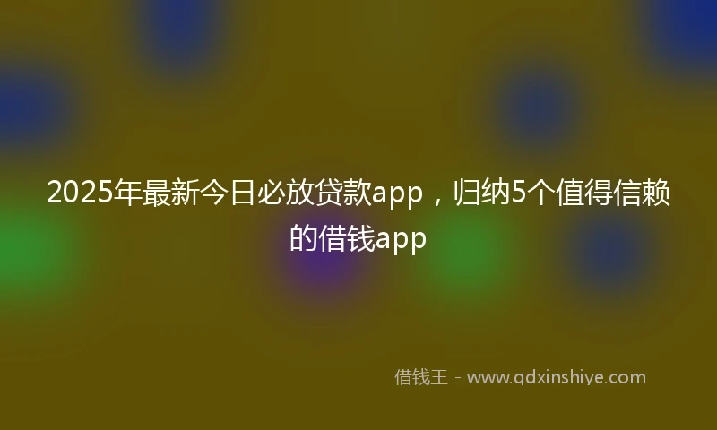 2025年最新今日必放贷款app，归纳5个值得信赖的借钱app