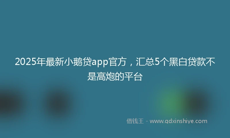 2025年最新小鹅贷app官方，汇总5个黑白贷款不是高炮的平台