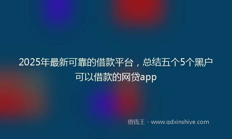 2025年最新可靠的借款平台，总结五个5个黑户可以借款的网贷app