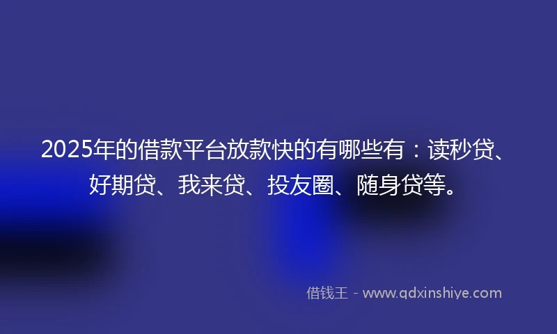 2025年的借款平台放款快的有哪些有：读秒贷、好期贷、我来贷、投友圈、随身贷等。