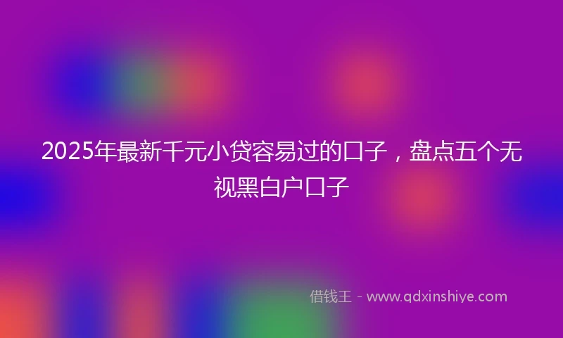 2025年最新千元小贷容易过的口子，盘点五个无视黑白户口子
