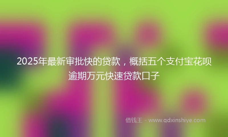 2025年最新审批快的贷款，概括五个支付宝花呗逾期万元快速贷款口子