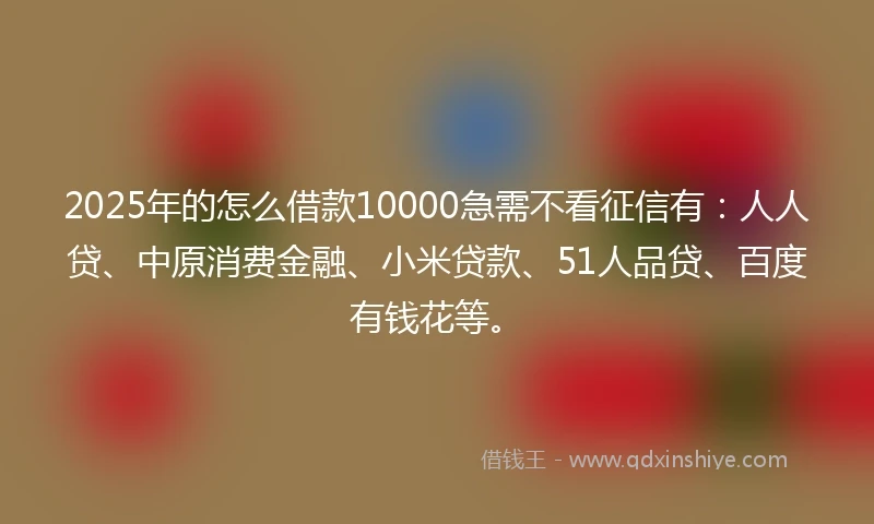 2025年的怎么借款10000急需不看征信有：人人贷、中原消费金融、小米贷款、51人品贷、百度有钱花等。