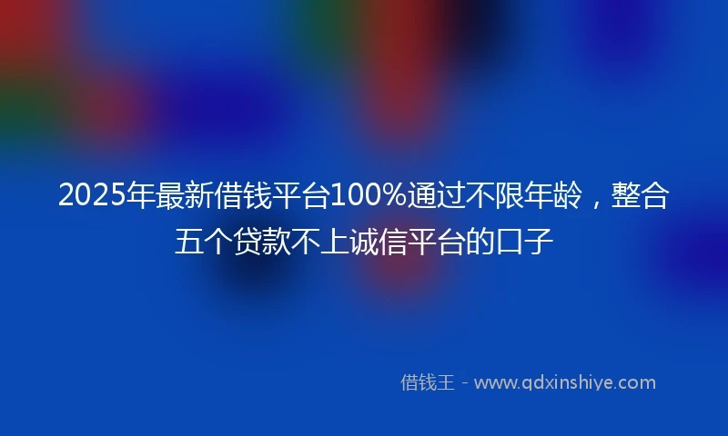 2025年最新借钱平台100%通过不限年龄，整合五个贷款不上诚信平台的口子