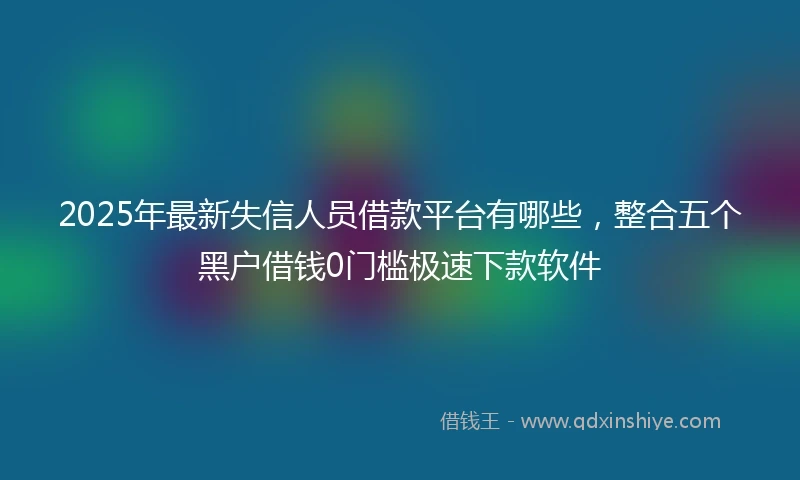 2025年最新失信人员借款平台有哪些，整合五个黑户借钱0门槛极速下款软件