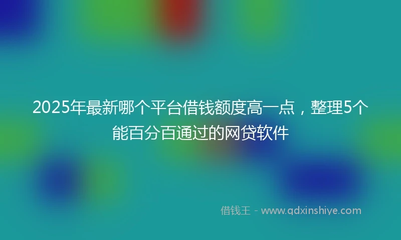 2025年最新哪个平台借钱额度高一点，整理5个能百分百通过的网贷软件