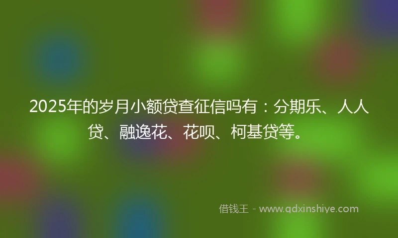 2025年的岁月小额贷查征信吗有：分期乐、人人贷、融逸花、花呗、柯基贷等。