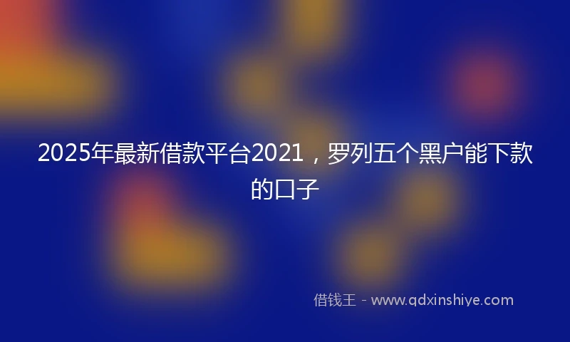 2025年最新借款平台2021，罗列五个黑户能下款的口子