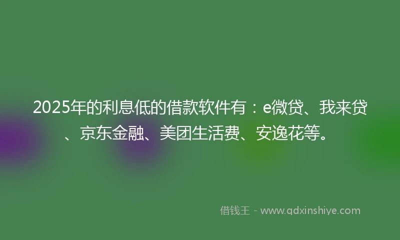 2025年的利息低的借款软件有：e微贷、我来贷、京东金融、美团生活费、安逸花等。