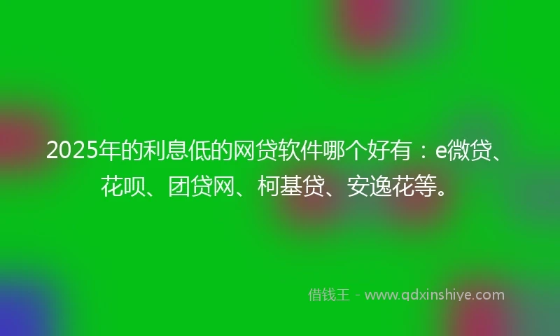 2025年的利息低的网贷软件哪个好有：e微贷、花呗、团贷网、柯基贷、安逸花等。