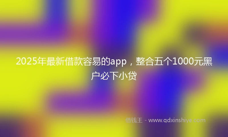 2025年最新借款容易的app，整合五个1000元黑户必下小贷