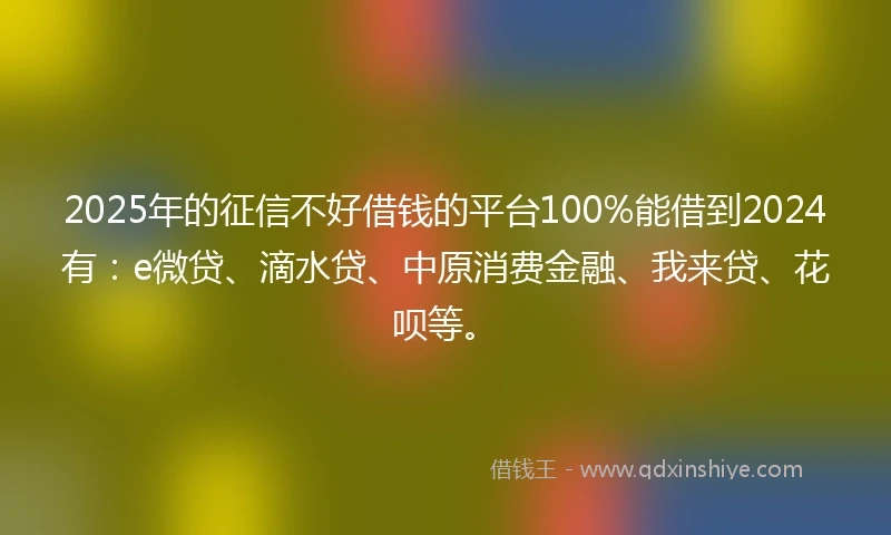 2025年的征信不好借钱的平台100%能借到2024有：e微贷、滴水贷、中原消费金融、我来贷、花呗等。