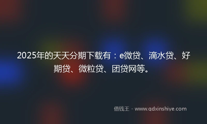 2025年的天天分期下载有：e微贷、滴水贷、好期贷、微粒贷、团贷网等。