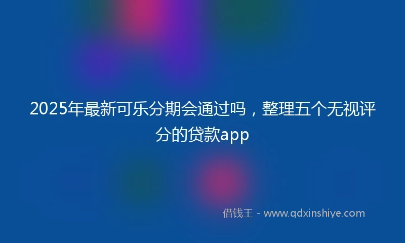 2025年最新可乐分期会通过吗，整理五个无视评分的贷款app